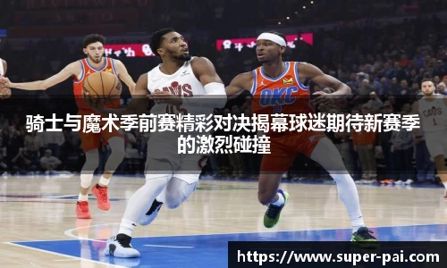 骑士与魔术季前赛精彩对决揭幕球迷期待新赛季的激烈碰撞